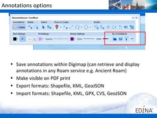 Annotations options




   • Save annotations within Digimap (can retrieve and display
     annotations in any Roam service e.g. Ancient Roam)
   • Make visible on PDF print
   • Export formats: Shapefile, KML, GeoJSON
   • Import formats: Shapefile, KML, GPX, CVS, GeoJSON
 