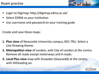 Roam practise

• Login to Digimap: http://digimap.edina.ac.uk/
• Select EDINA as your institution
• Use username and password on your training guide

Create and save these maps:

1. Plan view of Newcastle University campus, NE1 7RU. Select a
   Line Drawing theme.
2. Metropolitan view of London, with City of London at the centre.
   Remove all roads except motorways and A roads.
3. Local Plus view map with Snowdon (Gwynedd) at the centre,
   with Hillshading on.
 
