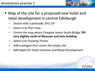 Annotations practise 1

  • Map of the site for a proposed new hotel and
    retail development in central Edinburgh
     –   Search with a postcode, EH1 1JF
     –   Zoom in to Plan View
     –   Centre the map where Cowgate meets South Bridge TIP:
         very slightly north of Museum and Univ building
     –   Select Line Drawing Theme
     –   Add a polygon that covers the empty site
     –   Add labels for Hotel entrance and Retail Development
 
