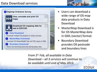 Data Download services

                                       • Users can download a
                                         wide range of OS map
                                         data products in Data
                                         Download
                                       • MasterMap Download is
                                         for OS MasterMap data
                                         in GML (vector) format
                                       • Boundary Download
                                         provides OS postcode
                                         and boundary lines

                From 5th Feb, all available in Data
                Download – all 3 services will continue to
                be available until end of May 2013.
 