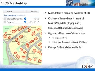 1. OS MasterMap

                  • Most detailed mapping available of GB

                  • Ordnance Survey have 4 layers of
                     MasterMap data (Topography,
                     Imagery, ITN and Address Layer)
                  • Digimap offers two of these layers:
                     •   Topography layer
                     •   Integrated Transport Network (ITN) layer

                  • Change Only updates available
 