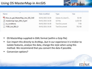 Using OS MasterMap in ArcGIS




 • OS MasterMap supplied in GML format (within a Gzip file)
 • Can import this directly to ArcMap…but In our experience it is trickier to
   isolate features, analyse the data, change the style when using this
   method. We recommend that you convert the data if possible.
 • Conversion options?
 