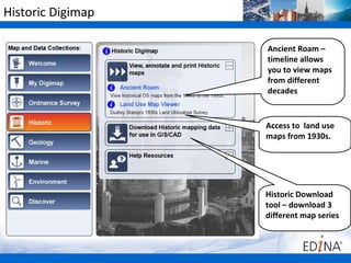 Historic Digimap

                   Ancient Roam –
                   timeline allows
                   you to view maps
                   from different
                   decades


                   Access to land use
                   maps from 1930s.




                   Historic Download
                   tool – download 3
                   different map series
 