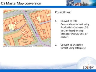 OS MasterMap conversion

                          Possibilities:

                          1.   Convert to ESRI
                               Geodatabase format using
                               Productivity Suite (ArcGIS
                               V9.2 or later) or Map
                               Manager (ArcGIS V9.1 or
                               earlier)

                          2.   Convert to Shapefile
                               format using InterpOse
 