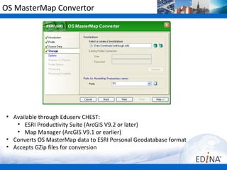 OS MasterMap Convertor




• Available through Eduserv CHEST:
   • ESRI Productivity Suite (ArcGIS V9.2 or later)
   • Map Manager (ArcGIS V9.1 or earlier)
• Converts OS MasterMap data to ESRI Personal Geodatabase format
• Accepts GZip files for conversion
 