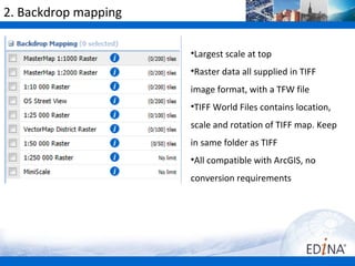 2. Backdrop mapping

                      •Largest scale at top
                      •Raster data all supplied in TIFF
                      image format, with a TFW file
                      •TIFF World Files contains location,
                      scale and rotation of TIFF map. Keep
                      in same folder as TIFF
                      •All compatible with ArcGIS, no
                      conversion requirements
 