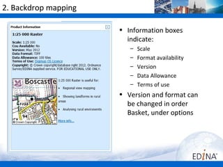 2. Backdrop mapping

                      • Information boxes
                        indicate:
                         –   Scale
                         –   Format availability
                         –   Version
                         –   Data Allowance
                         –   Terms of use
                      • Version and format can
                        be changed in order
                        Basket, under options
 