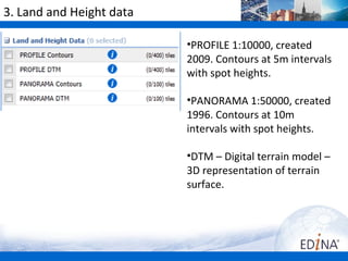 3. Land and Height data

                          •PROFILE 1:10000, created
                          2009. Contours at 5m intervals
                          with spot heights.

                          •PANORAMA 1:50000, created
                          1996. Contours at 10m
                          intervals with spot heights.

                          •DTM – Digital terrain model –
                          3D representation of terrain
                          surface.
 
