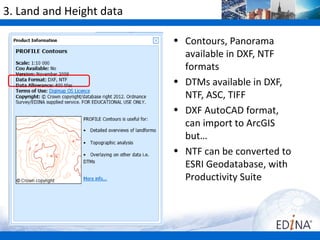 3. Land and Height data

                          • Contours, Panorama
                            available in DXF, NTF
                            formats
                          • DTMs available in DXF,
                            NTF, ASC, TIFF
                          • DXF AutoCAD format,
                            can import to ArcGIS
                            but…
                          • NTF can be converted to
                            ESRI Geodatabase, with
                            Productivity Suite
 