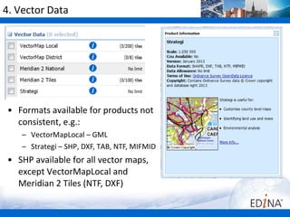 4. Vector Data




• Formats available for products not
  consistent, e.g.:
    – VectorMapLocal – GML
    – Strategi – SHP, DXF, TAB, NTF, MIFMID
• SHP available for all vector maps,
  except VectorMapLocal and
  Meridian 2 Tiles (NTF, DXF)
 