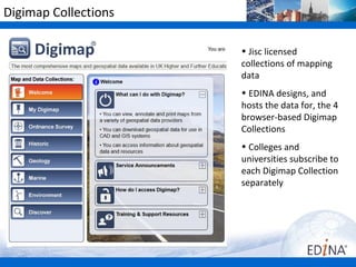 Digimap Collections

                      • Jisc licensed
                      collections of mapping
                      data
                      •Colleges and
                      universities subscribe to
                      each Digimap Collection
                      separately
                      http://www.jisc-collections.a
                      • EDINA designs, and
                      hosts the map data for,
                      the browser-based
                      Digimap Collections:
                      http://edina.ac.uk/
 