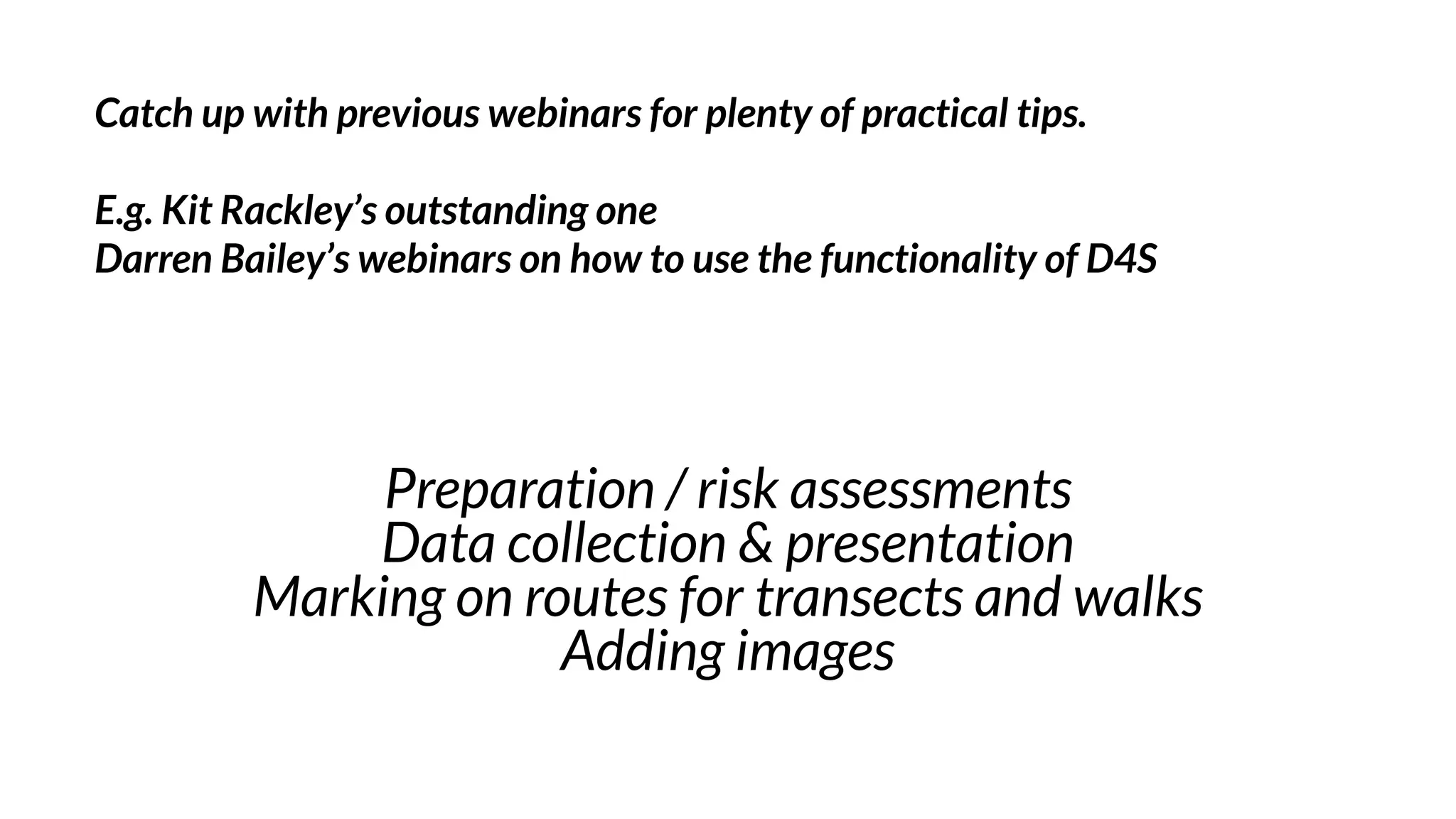Preparation / risk assessments
Data collection & presentation
Marking on routes for transects and walks
Adding images
Catch up with previous webinars for plenty of practical tips.
E.g. Kit Rackley’s outstanding one
Darren Bailey’s webinars on how to use the functionality of D4S
 