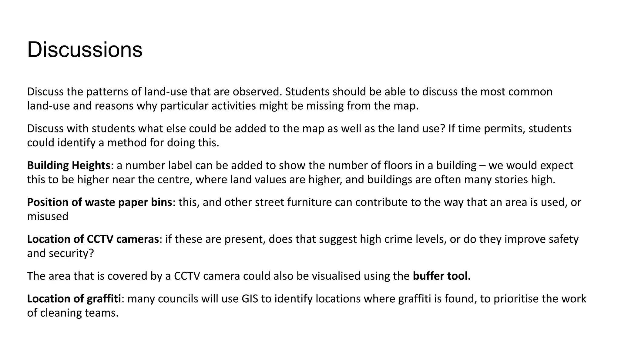 Discussions
Discuss the patterns of land-use that are observed. Students should be able to discuss the most common
land-use and reasons why particular activities might be missing from the map.
Discuss with students what else could be added to the map as well as the land use? If time permits, students
could identify a method for doing this.
Building Heights: a number label can be added to show the number of floors in a building – we would expect
this to be higher near the centre, where land values are higher, and buildings are often many stories high.
Position of waste paper bins: this, and other street furniture can contribute to the way that an area is used, or
misused
Location of CCTV cameras: if these are present, does that suggest high crime levels, or do they improve safety
and security?
The area that is covered by a CCTV camera could also be visualised using the buffer tool.
Location of graffiti: many councils will use GIS to identify locations where graffiti is found, to prioritise the work
of cleaning teams.
 