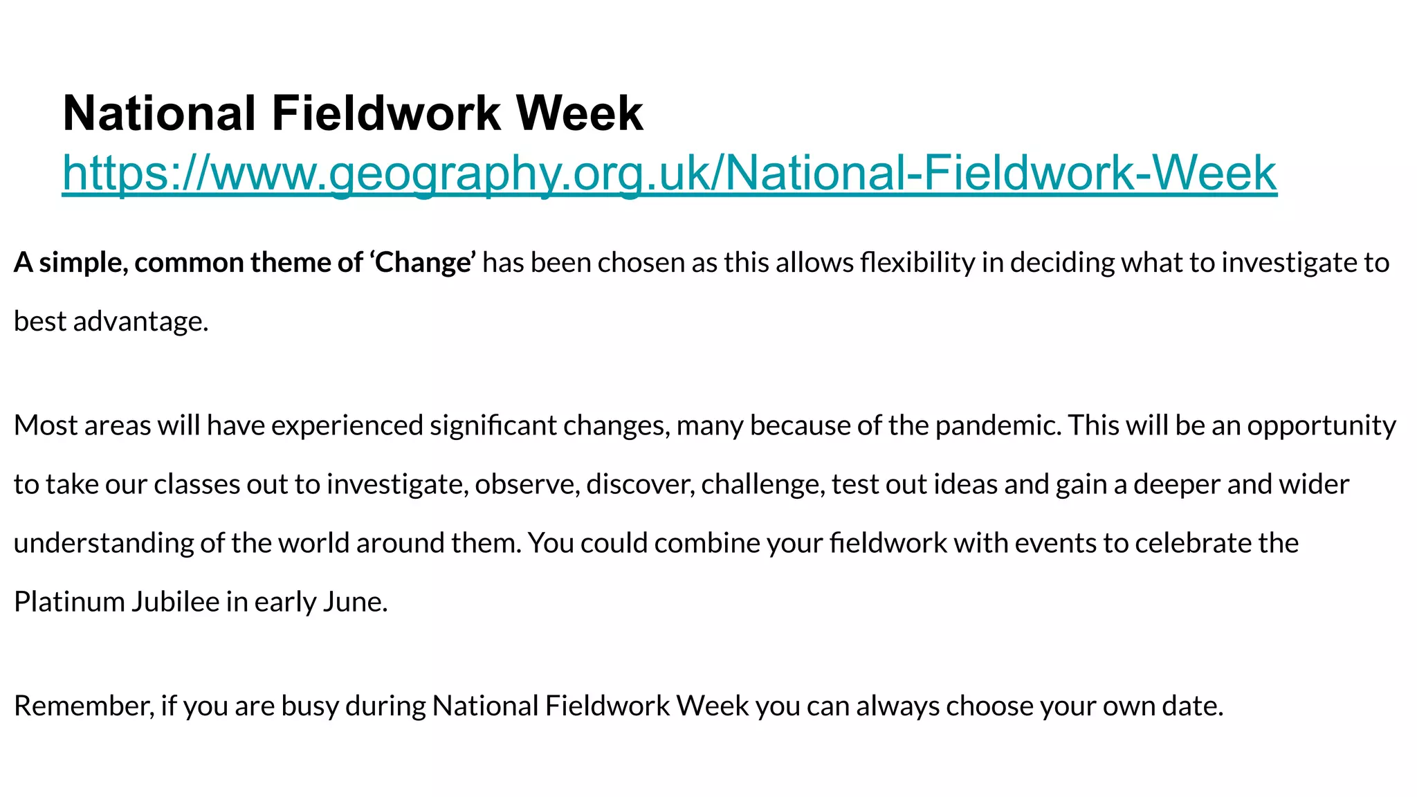 National Fieldwork Week
https://www.geography.org.uk/National-Fieldwork-Week
A simple, common theme of ‘Change’ has been chosen as this allows ﬂexibility in deciding what to investigate to
best advantage.
Most areas will have experienced signiﬁcant changes, many because of the pandemic. This will be an opportunity
to take our classes out to investigate, observe, discover, challenge, test out ideas and gain a deeper and wider
understanding of the world around them. You could combine your ﬁeldwork with events to celebrate the
Platinum Jubilee in early June.
Remember, if you are busy during National Fieldwork Week you can always choose your own date.
 