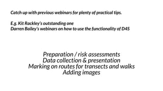 Preparation / risk assessments
Data collection & presentation
Marking on routes for transects and walks
Adding images
Catch up with previous webinars for plenty of practical tips.
E.g. Kit Rackley’s outstanding one
Darren Bailey’s webinars on how to use the functionality of D4S
 