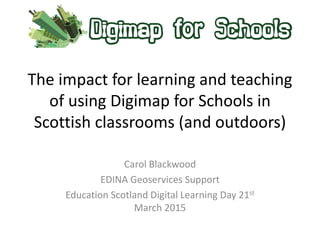 The impact for learning and teaching
of using Digimap for Schools in
Scottish classrooms (and outdoors)
Carol Blackwood
EDINA Geoservices Support
Education Scotland Digital Learning Day 21st
March 2015
 
