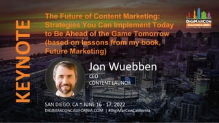 KEYNOTE
The Future of Content Marketing:
Strategies You Can Implement Today
to Be Ahead of the Game Tomorrow
(based on lessons from my book,
Future Marketing)
SAN DIEGO, CA ~ JUNE 16 - 17, 2022
DIGIMARCONCALIFORNIA.COM | #DigiMarConCalifornia
Jon Wuebben
CEO
CONTENT LAUNCH
 