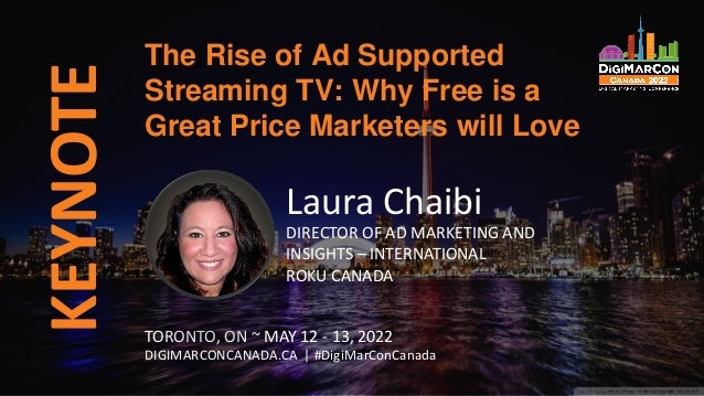 KEYNOTE The Rise of Ad Supported
Streaming TV: Why Free is a
Great Price Marketers will Love
TORONTO, ON ~ MAY 12 - 13, 2022
DIGIMARCONCANADA.CA | #DigiMarConCanada
Laura Chaibi
DIRECTOR OF AD MARKETING AND
INSIGHTS – INTERNATIONAL
ROKU CANADA
 