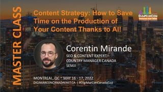 Content Strategy: How to Save
Time on the Production of
Your Content Thanks to AI!
MASTER
CLASS
Corentin Mirande
SEO & CONTENT EXPERT –
COUNTRY MANAGER CANADA
SEMJI
MONTREAL, QC ~ MAY 16 - 17, 2022
DIGIMARCONCANADAEAST.CA | #DigiMarConCanadaEast
 
