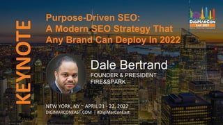 KEYNOTE
Dale Bertrand
FOUNDER & PRESIDENT
FIRE&SPARK
Purpose-Driven SEO:
A Modern SEO Strategy That
Any Brand Can Deploy In 2022
NEW YORK, NY ~ APRIL 21 - 22, 2022
DIGIMARCONEAST.COM | #DigiMarConEast
 