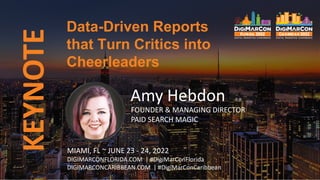 KEYNOTE Data-Driven Reports
that Turn Critics into
Cheerleaders
Amy Hebdon
FOUNDER & MANAGING DIRECTOR
PAID SEARCH MAGIC
MIAMI, FL ~ JUNE 23 - 24, 2022
DIGIMARCONFLORIDA.COM | #DigiMarConFlorida
DIGIMARCONCARIBBEAN.COM | #DigiMarConCaribbean
 