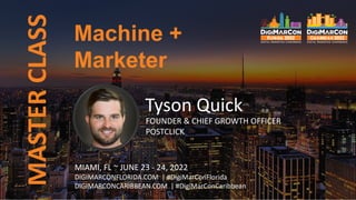 Machine +
Marketer
MASTER
CLASS
Tyson Quick
FOUNDER & CHIEF GROWTH OFFICER
POSTCLICK
MIAMI, FL ~ JUNE 23 - 24, 2022
DIGIMARCONFLORIDA.COM | #DigiMarConFlorida
DIGIMARCONCARIBBEAN.COM | #DigiMarConCaribbean
 