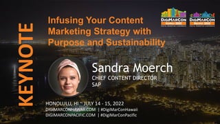KEYNOTE
Sandra Moerch
CHIEF CONTENT DIRECTOR
SAP
Infusing Your Content
Marketing Strategy with
Purpose and Sustainability
HONOLULU, HI ~ JULY 14 - 15, 2022
DIGIMARCONHAWAII.COM | #DigiMarConHawaii
DIGIMARCONPACIFIC.COM | #DigiMarConPacific
 