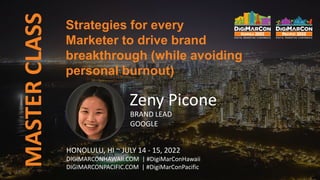 Strategies for every
Marketer to drive brand
breakthrough (while avoiding
personal burnout)
MASTER
CLASS
Zeny Picone
BRAND LEAD
GOOGLE
HONOLULU, HI ~ JULY 14 - 15, 2022
DIGIMARCONHAWAII.COM | #DigiMarConHawaii
DIGIMARCONPACIFIC.COM | #DigiMarConPacific
 