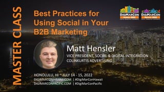 MASTER
CLASS
Matt Hensler
VICE PRESIDENT, SOCIAL & DIGITAL INTEGRATION
COLINKURTIS ADVERTISING
Best Practices for
Using Social in Your
B2B Marketing
HONOLULU, HI ~ JULY 14 - 15, 2022
DIGIMARCONHAWAII.COM | #DigiMarConHawaii
DIGIMARCONPACIFIC.COM | #DigiMarConPacific
 