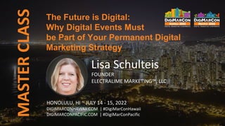MASTER
CLASS
Lisa Schulteis
FOUNDER
ELECTRALIME MARKETING™, LLC
The Future is Digital:
Why Digital Events Must
be Part of Your Permanent Digital
Marketing Strategy
HONOLULU, HI ~ JULY 14 - 15, 2022
DIGIMARCONHAWAII.COM | #DigiMarConHawaii
DIGIMARCONPACIFIC.COM | #DigiMarConPacific
 