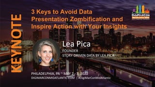 KEYNOTE
Lea Pica
FOUNDER
STORY-DRIVEN DATA BY LEA PICA
3 Keys to Avoid Data
Presentation Zombification and
Inspire Action with Your Insights
PHILADELPHIA, PA ~ MAY 2 - 3, 2022
DIGIMARCONMIDATLANTIC.COM | #DigiMarConMidAtlantic
 