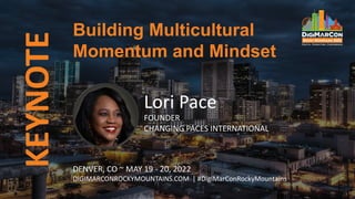 KEYNOTE
Lori Pace
FOUNDER
CHANGING PACES INTERNATIONAL
Building Multicultural
Momentum and Mindset
DENVER, CO ~ MAY 19 - 20, 2022
DIGIMARCONROCKYMOUNTAINS.COM | #DigiMarConRockyMountains
 