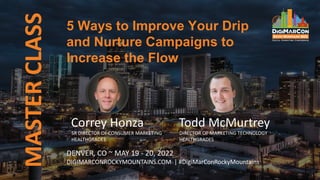 MASTER
CLASS 5 Ways to Improve Your Drip
and Nurture Campaigns to
Increase the Flow
DENVER, CO ~ MAY 19 - 20, 2022
DIGIMARCONROCKYMOUNTAINS.COM | #DigiMarConRockyMountains
Correy Honza
SR DIRECTOR OF CONSUMER MARKETING
HEALTHGRADES
Todd McMurtrey
DIRECTOR OF MARKETING TECHNOLOGY
HEALTHGRADES
 