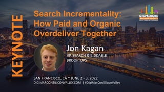 KEYNOTE
Jon Kagan
VP, SEARCH & BIDDABLE
9ROOFTOPS
Search Incrementality:
How Paid and Organic
Overdeliver Together
SAN FRANCISCO, CA ~ JUNE 2 - 3, 2022
DIGIMARCONSILICONVALLEY.COM | #DigiMarConSiliconValley
 