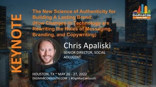 KEYNOTE
Chris Apaliski
SENIOR DIRECTOR, SOCIAL
ADLUCENT
The New Science of Authenticity for
Building A Lasting Brand:
(How Changes in Technology are
Rewriting the Rules of Messaging,
Branding, and Copywriting)
HOUSTON, TX ~ MAY 26 - 27, 2022
DIGIMARCONSOUTH.COM | #DigiMarConSouth
 