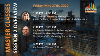 MASTER
CLASSES Friday, May 27th, 2022
1:30 PM – 2:30 PM
Social Media Marketing Master Class
Karen De Amat, Founder & President, Social Behavior
___________________________________________
2:30 PM – 3:25 PM
It's Time to Mix it Up! - Rethinking Your
Channels in a Post-Digital Age
Tim Hines, CMO, Marketing Starter Group
___________________________________________
3:25 PM – 3:30 PM
Conference Wrap-up & Close
SESSION
2
OVERVIEW
 