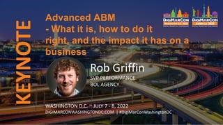 KEYNOTE
Rob Griffin
SVP PERFORMANCE
BOL AGENCY
Advanced ABM
- What it is, how to do it
right, and the impact it has on a
business
WASHINGTON D.C. ~ JULY 7 - 8, 2022
DIGIMARCONWASHINGTONDC.COM | #DigiMarConWashingtonDC
 