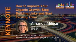 KEYNOTE
Amanda Miligan
HEAD OF MARKETING
STACKER
How to Improve Your
Organic Growth: Stop
Building Links and Start
Earning Them
WASHINGTON D.C. ~ JULY 7 - 8, 2022
DIGIMARCONWASHINGTONDC.COM | #DigiMarConWashingtonDC
 