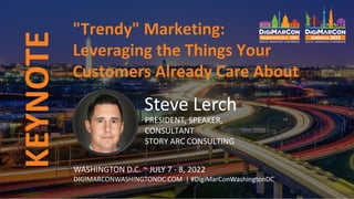 "Trendy" Marketing:
Leveraging the Things Your
Customers Already Care About
Steve Lerch
PRESIDENT, SPEAKER,
CONSULTANT
STORY ARC CONSULTING
WASHINGTON D.C. ~ JULY 7 - 8, 2022
DIGIMARCONWASHINGTONDC.COM | #DigiMarConWashingtonDC
KEYNOTE
 