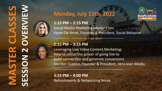 MASTER
CLASSES Monday, July 11th, 2022
1:15 PM – 2:15 PM
Social Media Marketing Master Class
Karen De Amat, Founder & President, Social Behavior
______________________________________________
2:15 PM – 3:15 PM
Leveraging Live Video Content Marketing:
How to utilize the power of going live to
build connection and generate conversions
Jourdan Guyton, Founder & President, Vera Jean Media
______________________________________________
3:15 PM – 4:00 PM
Refreshments & Networking Break
SESSION
2
OVERVIEW
 
