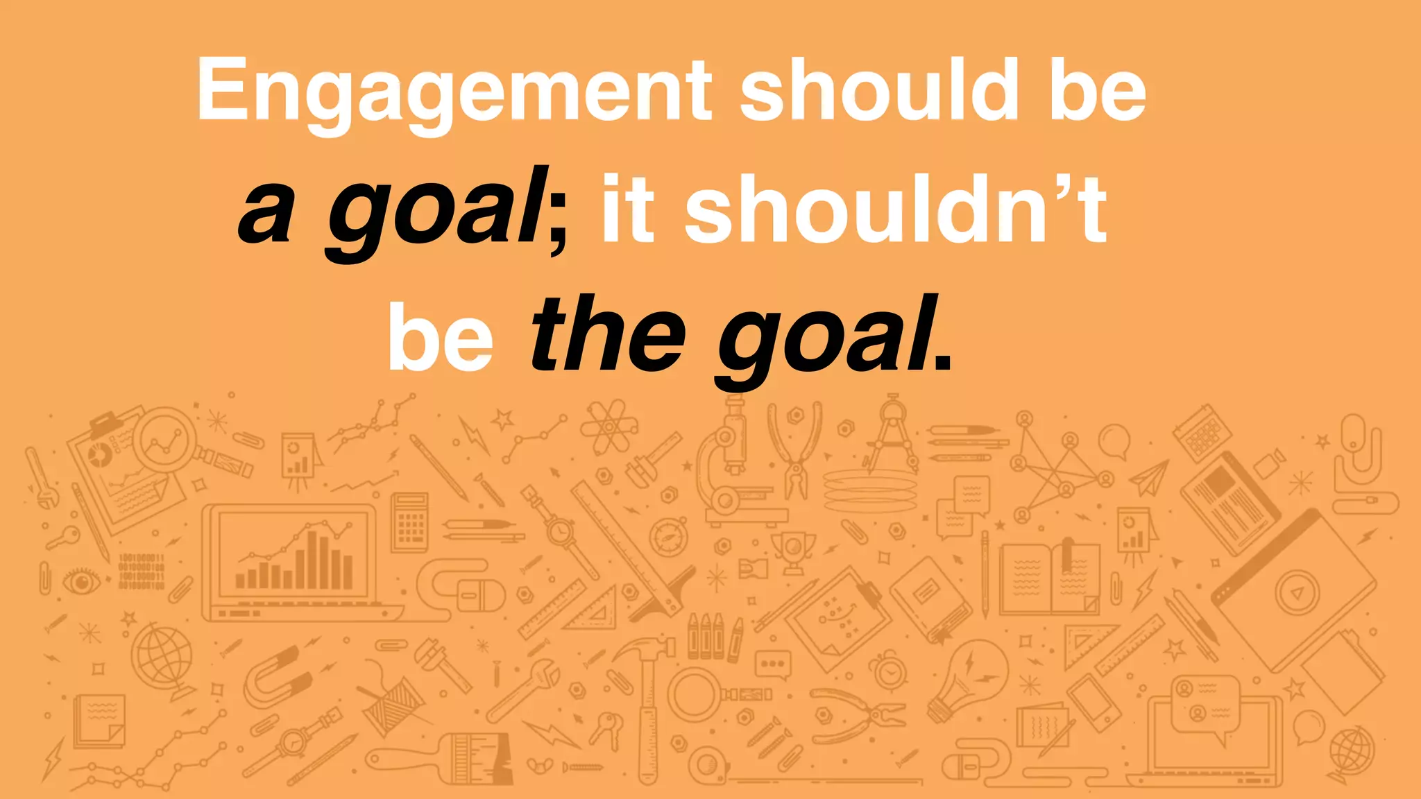 Engagement should be
a goal; it shouldn’t
be the goal.
 