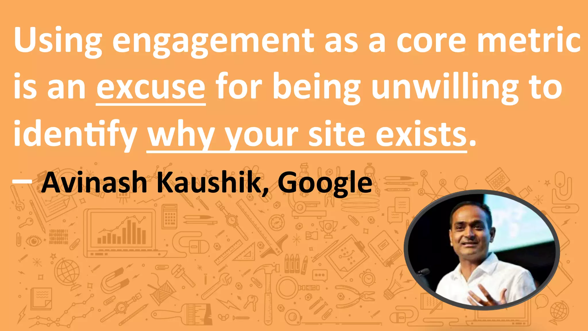 Using	
  engagement	
  as	
  a	
  core	
  metric	
  
is	
  an	
  excuse	
  for	
  being	
  unwilling	
  to	
  
iden5fy	
  why	
  your	
  site	
  exists.	
  	
  
–	
  Avinash	
  Kaushik,	
  Google	
  
 