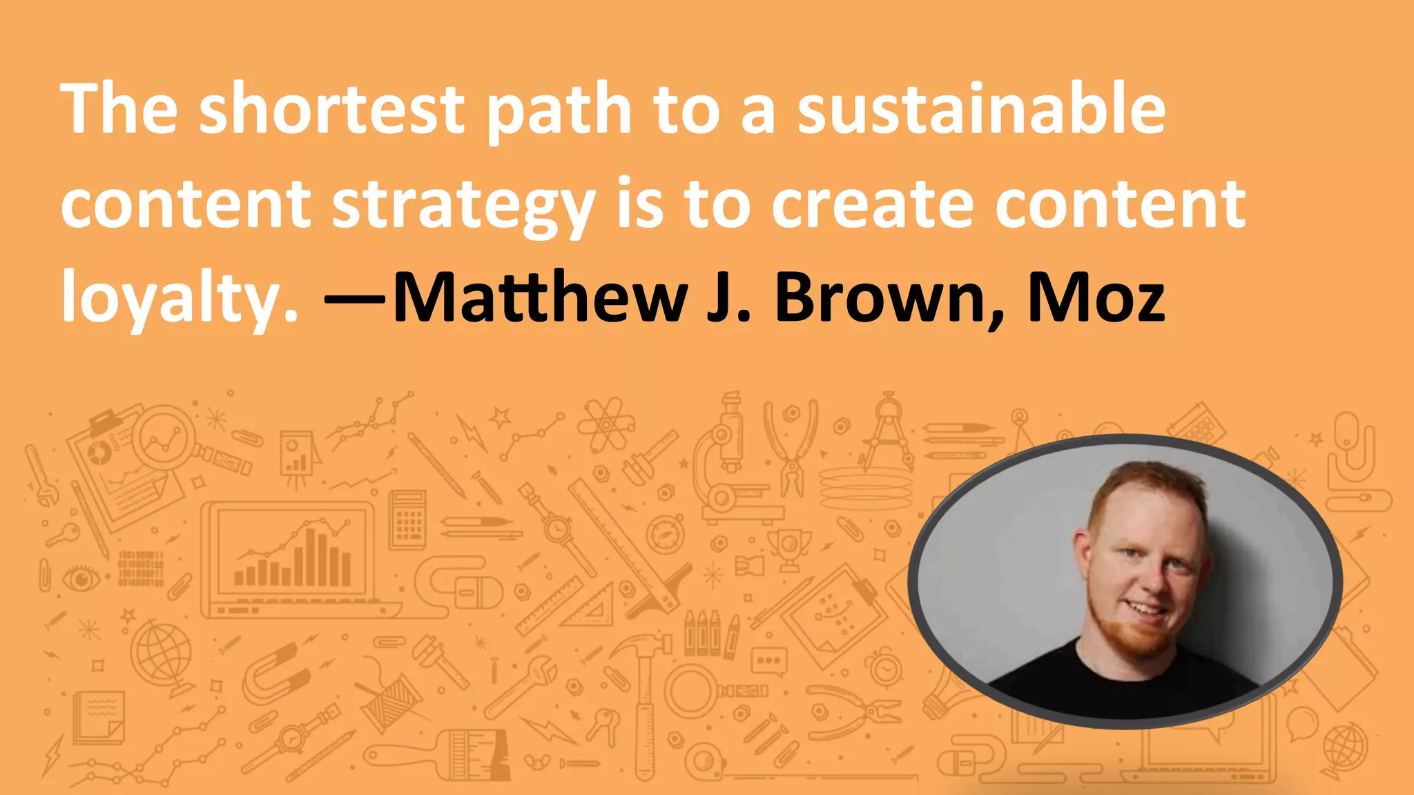 The	
  shortest	
  path	
  to	
  a	
  sustainable	
  
content	
  strategy	
  is	
  to	
  create	
  content	
  
loyalty.	
  —MaXhew	
  J.	
  Brown,	
  Moz	
  
 