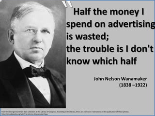 “    Half the money I spend on advertising is wasted; the trouble is I don't know which halfJohn Nelson Wanamaker (1838 –1922) From the George Grantham Bain collection at the Library of Congress. According to the library, there are no known restrictions on the publication of these photos. http://en.wikipedia.org/wiki/File:Johnny-Wanamaker2.jpg