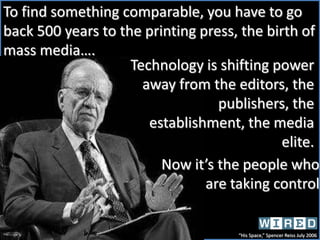 To find something comparable, you have to go back 500 years to the printing press, the birth of mass media….Technology is shifting power away from the editors, the publishers, the establishment, the media elite. Now it’s the people who are taking control “His Space,” Spencer Reiss July 2006