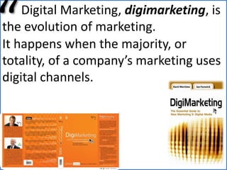“      Digital Marketing, digimarketing, is the evolution of marketing.It happens when the majority, or totality, of a company’s marketing uses digital channels.