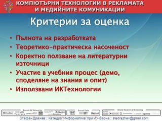 Критерии за оценка
• Пълнота на разработката
• Теоретико-практическа насоченост
• Коректно ползване на литературни
  източници
• Участие в учебния процес (демо,
  споделяне на знания и опит)
• Използвани ИКТехнологии
 
