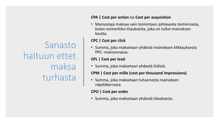 Sanasto
haltuun ettet
maksa
turhasta
CPA | Cost per action tai Cost per acquisition
• Mainostaja maksaa vain toimintaan johtavasta toiminnasta,
kuten esimerkiksi tilauksesta, joka on tullut mainoksen
kautta.
CPC | Cost per click
• Summa, joka maksetaan yhdestä mainoksen klikkauksesta
PPC -mainonnassa.
CPL | Cost per lead
• Summa, joka maksetaan yhdestä liidistä.
CPM | Cost per mille (cost per thousand impressions)
• Summa, joka maksetaan tuhannesta mainoksen
näyttökerrasta.
CPO | Cost per order
• Summa, joka maksetaan yhdestä tilauksesta.
 