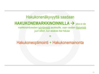 Hakukonenäkyvyyttä saadaan
HAKUKONEMARKKINOINNILLA  joka ei ole
 markkinointiviestien työntämistä asiakkaille, vaan viestien löytymistä
                  juuri silloin, kun asiakas itse haluaa

                    =
 Hakukoneoptimointi + Hakukonemainonta




                                                                          11
 