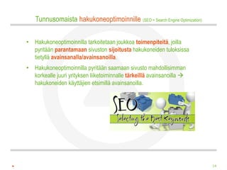 Tunnusomaista hakukoneoptimoinnille (SEO = Search Engine Optimization)

• Hakukoneoptimoinnilla tarkoitetaan joukkoa toimenpiteitä, joilla
  pyritään parantamaan sivuston sijoitusta hakukoneiden tuloksissa
  tietyllä avainsanalla/avainsanoilla.
• Hakukoneoptimoinnilla pyritään saamaan sivusto mahdollisimman
  korkealle juuri yrityksen liiketoiminnalle tärkeillä avainsanoilla 
  hakukoneiden käyttäjien etsimillä avainsanoilla.




                                                                            14
 